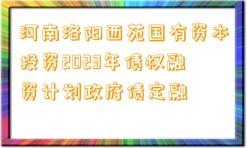 河南洛阳西苑国有资本投资2023年债权融资计划政府债定融