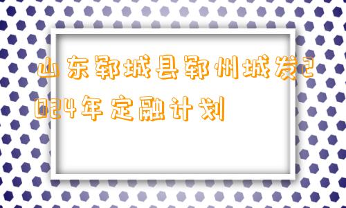 山东郓城县郓州城发2024年定融计划