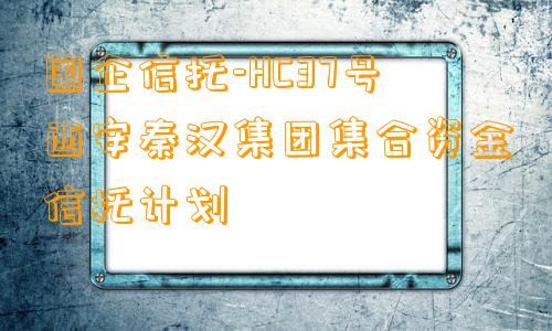 国企信托-HC37号西安秦汉集团集合资金信托计划