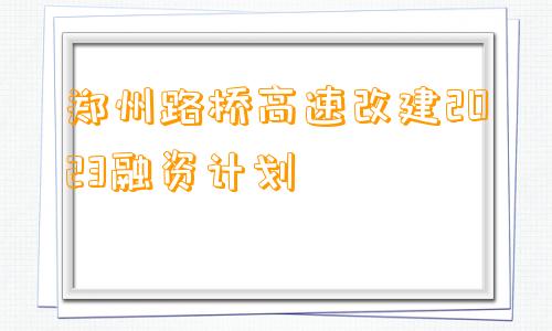 郑州路桥高速改建2023融资计划