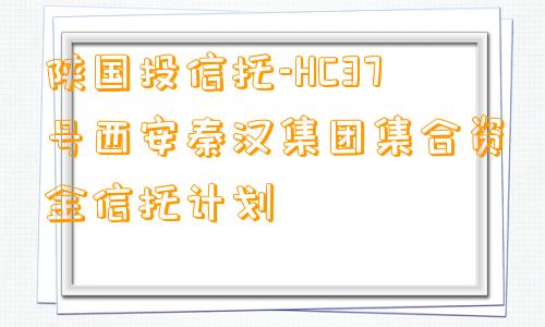 陕国投信托-HC37号西安秦汉集团集合资金信托计划