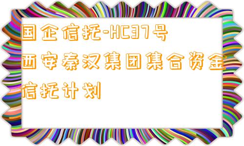 国企信托-HC37号西安秦汉集团集合资金信托计划