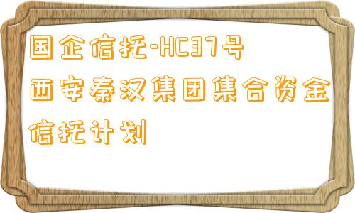 国企信托-HC37号西安秦汉集团集合资金信托计划