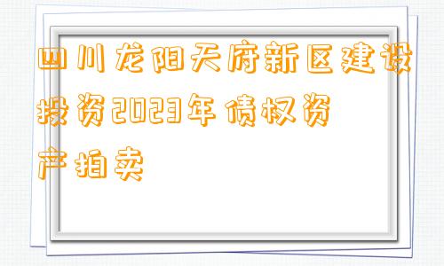 四川龙阳天府新区建设投资2023年债权资产拍卖