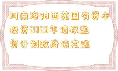 河南洛阳西苑国有资本投资2023年债权融资计划政府债定融