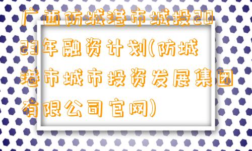 广西防城港市城投2023年融资计划(防城港市城市投资发展集团有限公司官网)