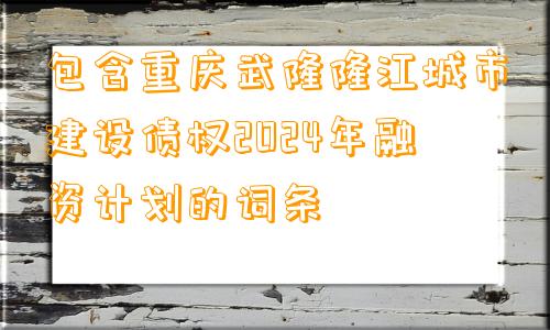 包含重庆武隆隆江城市建设债权2024年融资计划的词条