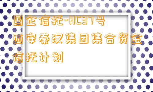 国企信托-HC37号西安秦汉集团集合资金信托计划