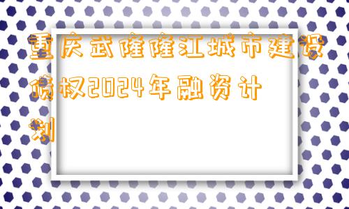 重庆武隆隆江城市建设债权2024年融资计划