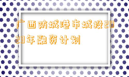 广西防城港市城投2023年融资计划