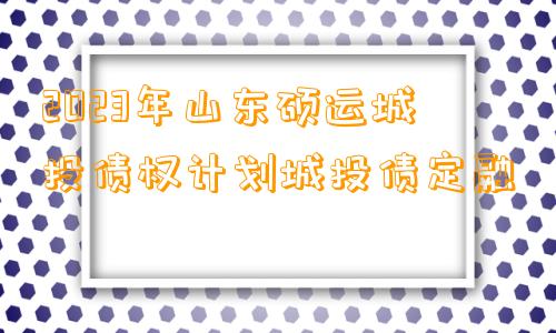 2023年山东硕运城投债权计划城投债定融