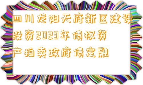 四川龙阳天府新区建设投资2023年债权资产拍卖政府债定融