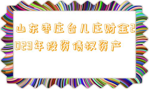 山东枣庄台儿庄财金2023年投资债权资产