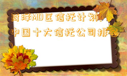 菏泽MD区信托计划(中国十大信托公司排名)