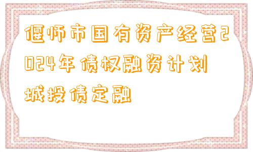 偃师市国有资产经营2024年债权融资计划城投债定融