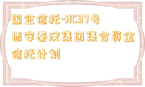 国企信托-HC37号西安秦汉集团集合资金信托计划