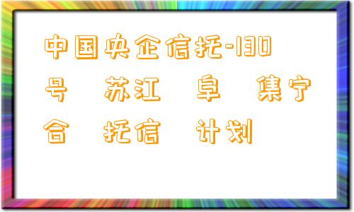 中国央企信托-130号‮苏江‬阜‮集宁‬合‮托信‬计划