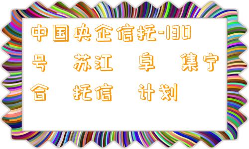 中国央企信托-130号‮苏江‬阜‮集宁‬合‮托信‬计划