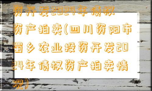 四川资阳市蜀乡农业投资开发2024年债权资产拍卖(四川资阳市蜀乡农业投资开发2024年债权资产拍卖情况)