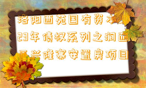 洛阳西苑国有资本2023年债权系列之涧西区兴隆寨安置房项目