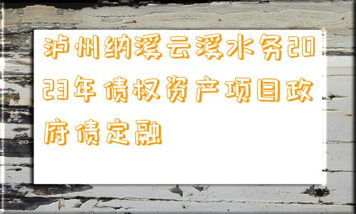 泸州纳溪云溪水务2023年债权资产项目政府债定融