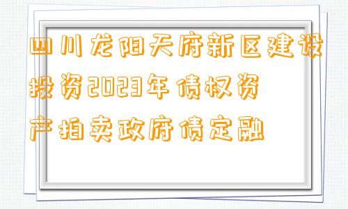 四川龙阳天府新区建设投资2023年债权资产拍卖政府债定融