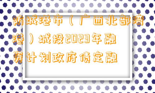 防城港市（广西北部湾港）城投2023年融资计划政府债定融