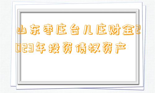 山东枣庄台儿庄财金2023年投资债权资产