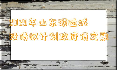 2023年山东硕运城投债权计划政府债定融