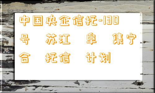 中国央企信托-130号‮苏江‬阜‮集宁‬合‮托信‬计划