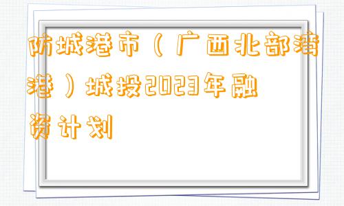 防城港市（广西北部湾港）城投2023年融资计划