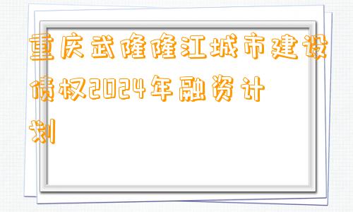 重庆武隆隆江城市建设债权2024年融资计划