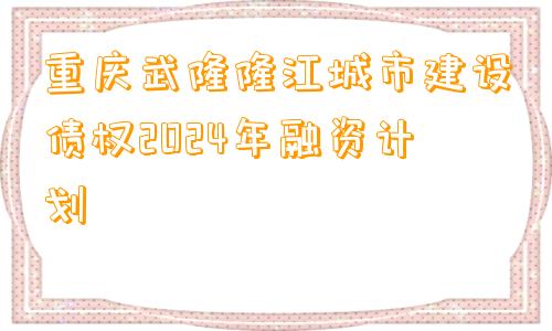 重庆武隆隆江城市建设债权2024年融资计划