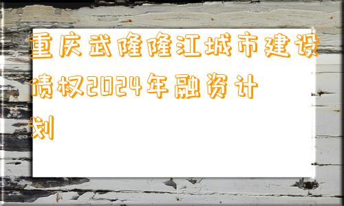 重庆武隆隆江城市建设债权2024年融资计划