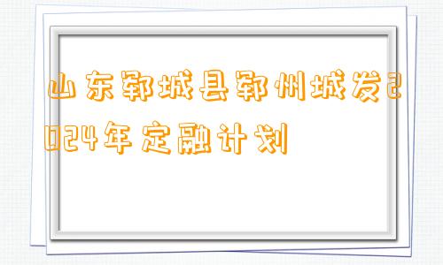 山东郓城县郓州城发2024年定融计划