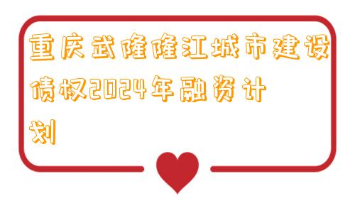 重庆武隆隆江城市建设债权2024年融资计划