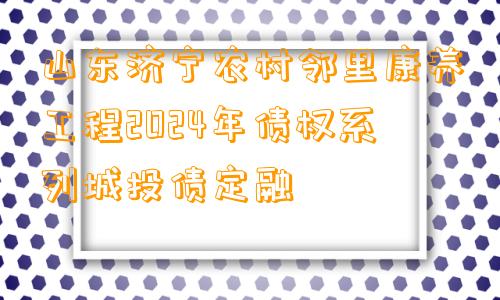 山东济宁农村邻里康养工程2024年债权系列城投债定融