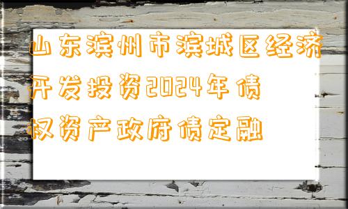 山东滨州市滨城区经济开发投资2024年债权资产政府债定融