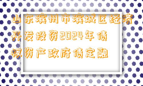 山东滨州市滨城区经济开发投资2024年债权资产政府债定融