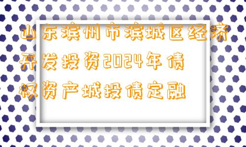 山东滨州市滨城区经济开发投资2024年债权资产城投债定融