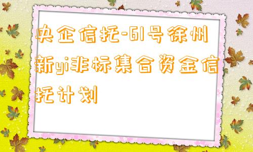 央企信托-61号徐州新yi非标集合资金信托计划