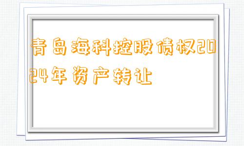 青岛海科控股债权2024年资产转让