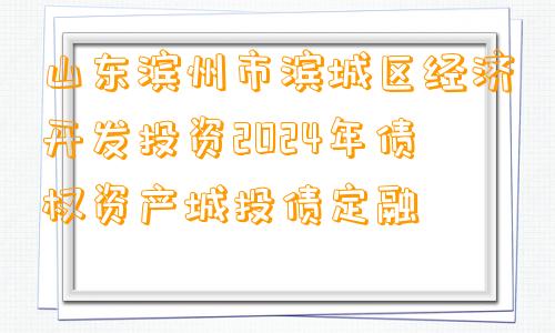 山东滨州市滨城区经济开发投资2024年债权资产城投债定融