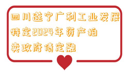四川遂宁广利工业发展特定2024年资产拍卖政府债定融