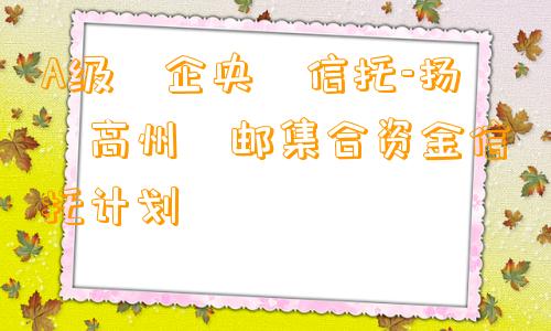 A级‮企央‬信托-扬‮高州‬邮集合资金信托计划