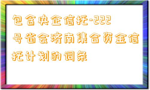 包含央企信托-222号省会济南集合资金信托计划的词条