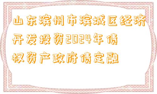 山东滨州市滨城区经济开发投资2024年债权资产政府债定融