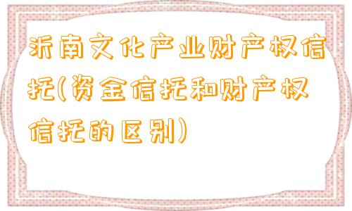 沂南文化产业财产权信托(资金信托和财产权信托的区别)