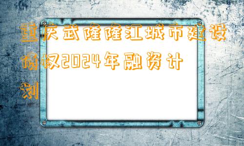 重庆武隆隆江城市建设债权2024年融资计划