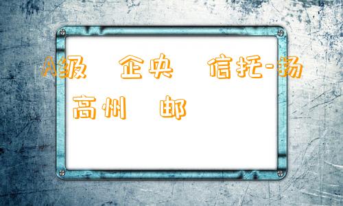 A级‮企央‬信托-扬‮高州‬邮